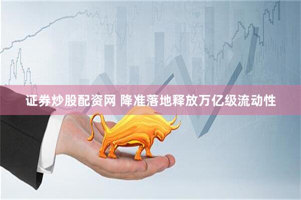 证券炒股配资网 降准落地释放万亿级流动性