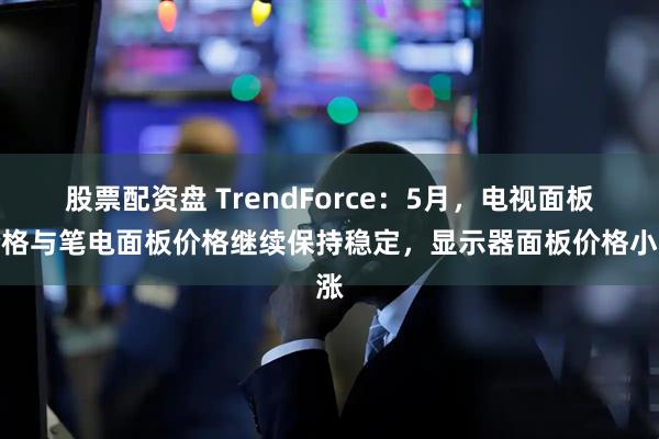 股票配资盘 TrendForce：5月，电视面板价格与笔电面板价格继续保持稳定，显示器面板价格小涨