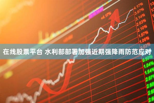 在线股票平台 水利部部署加强近期强降雨防范应对