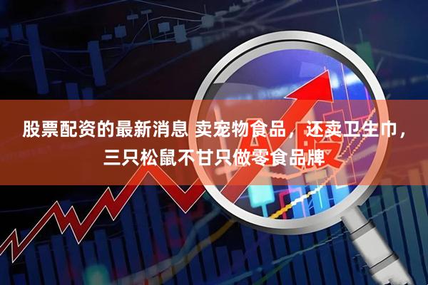 股票配资的最新消息 卖宠物食品，还卖卫生巾，三只松鼠不甘只做零食品牌