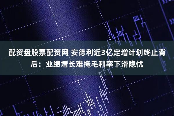 配资盘股票配资网 安德利近3亿定增计划终止背后：业绩增长难掩毛利率下滑隐忧