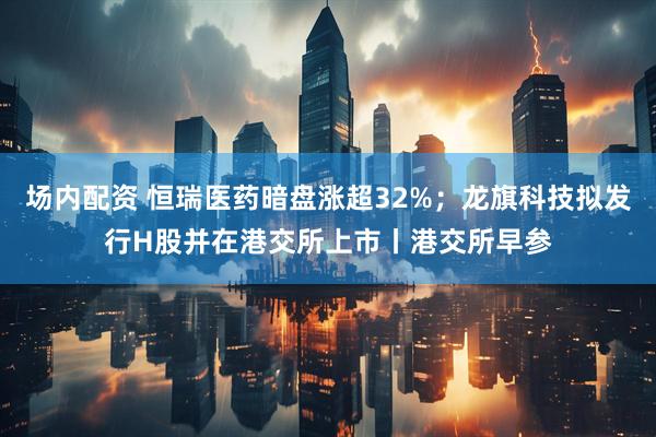 场内配资 恒瑞医药暗盘涨超32%；龙旗科技拟发行H股并在港交所上市丨港交所早参