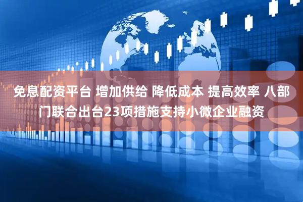 免息配资平台 增加供给 降低成本 提高效率 八部门联合出台23项措施支持小微企业融资