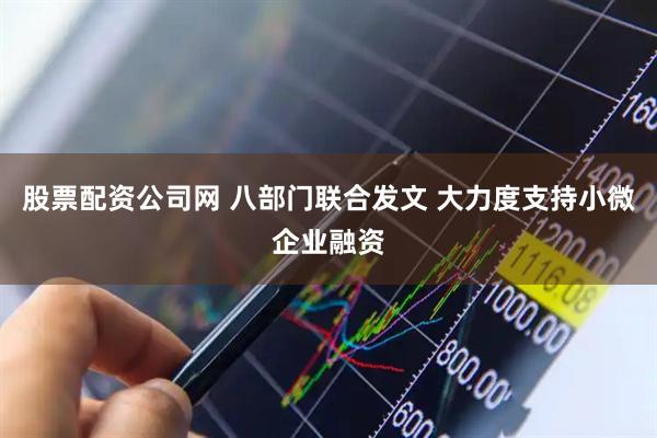 股票配资公司网 八部门联合发文 大力度支持小微企业融资