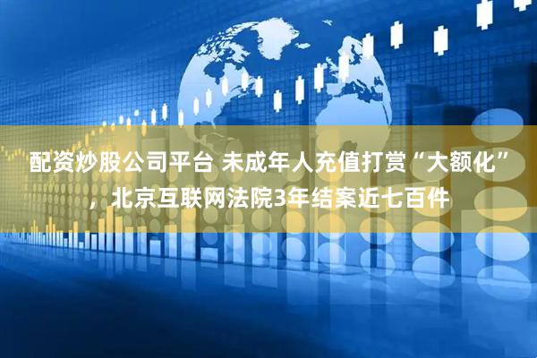 配资炒股公司平台 未成年人充值打赏“大额化”，北京互联网法院3年结案近七百件