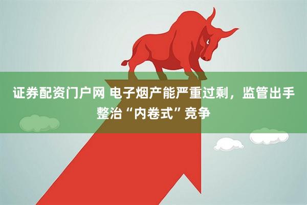证券配资门户网 电子烟产能严重过剩，监管出手整治“内卷式”竞争