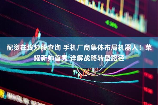 配资在线炒股查询 手机厂商集体布局机器人！荣耀新帅首秀 详解战略转型路径