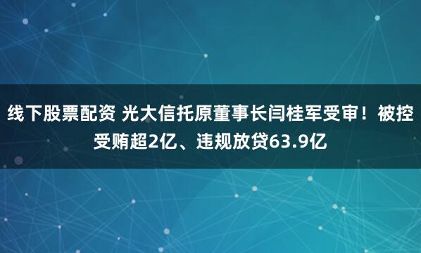 线下股票配资 光大信托原董事长闫桂军受审！被控受贿超2亿、违规放贷63.9亿