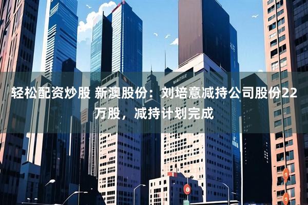 轻松配资炒股 新澳股份：刘培意减持公司股份22万股，减持计划完成