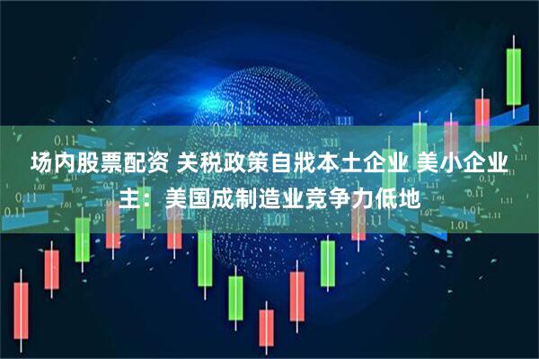 场内股票配资 关税政策自戕本土企业 美小企业主：美国成制造业竞争力低地