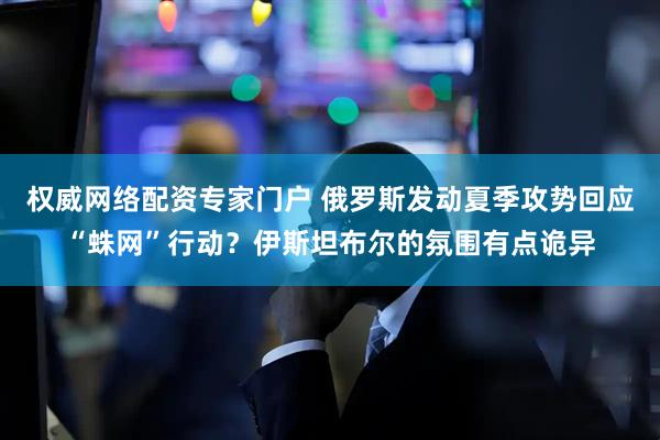 权威网络配资专家门户 俄罗斯发动夏季攻势回应“蛛网”行动？伊斯坦布尔的氛围有点诡异
