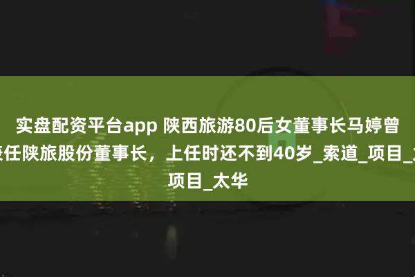 实盘配资平台app 陕西旅游80后女董事长马婷曾经兼任陕旅股份董事长，上任时还不到40岁_索道_项目_太华
