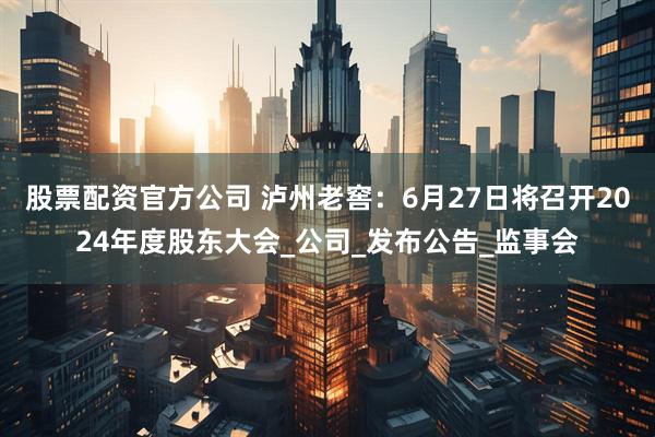 股票配资官方公司 泸州老窖：6月27日将召开2024年度股东大会_公司_发布公告_监事会