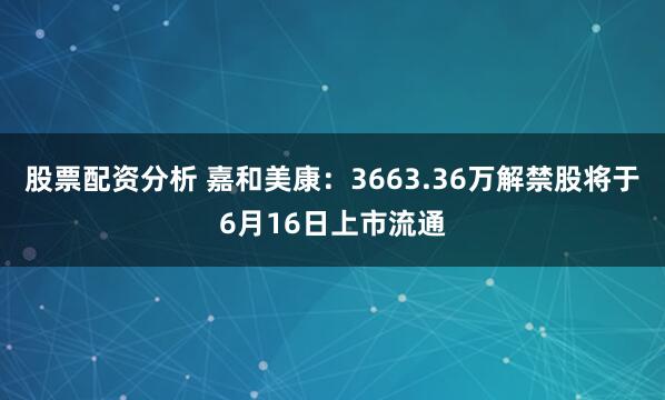 股票配资分析 嘉和美康：3663.36万解禁股将于6月16日上市流通