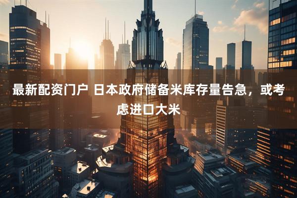 最新配资门户 日本政府储备米库存量告急，或考虑进口大米