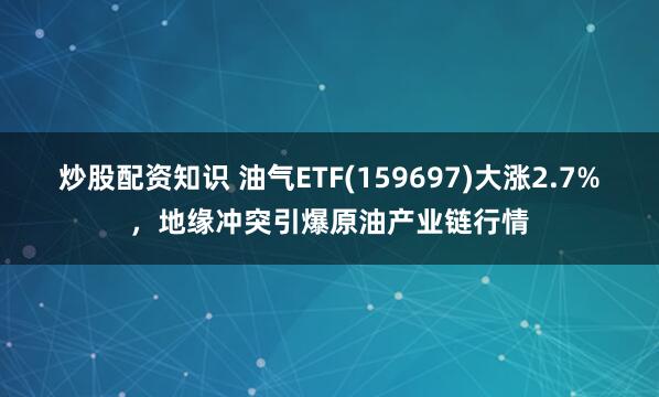 炒股配资知识 油气ETF(159697)大涨2.7%，地缘冲突引爆原油产业链行情