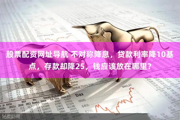 股票配资网址导航 不对称降息，贷款利率降10基点，存款却降25，钱应该放在哪里？