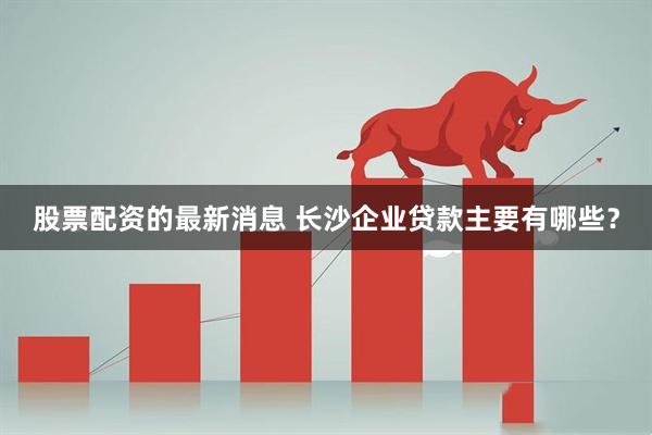股票配资的最新消息 长沙企业贷款主要有哪些？