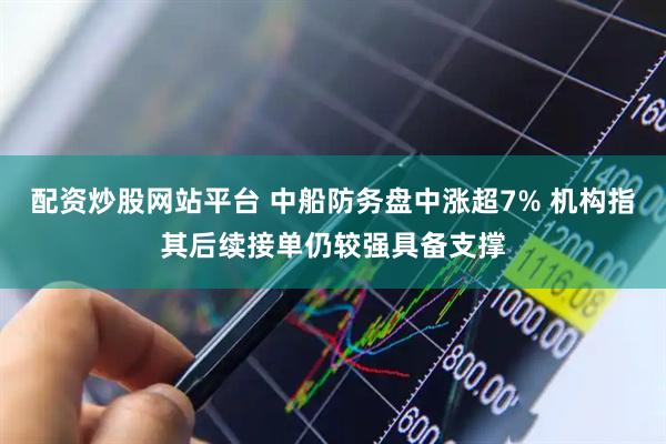 配资炒股网站平台 中船防务盘中涨超7% 机构指其后续接单仍较强具备支撑