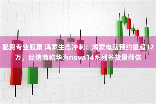 配资专业股票 鸿蒙生态冲刺：鸿蒙电脑预约量超12万，经销商称华为nova14系列备货量翻倍