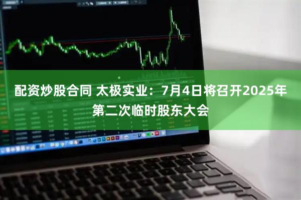 配资炒股合同 太极实业：7月4日将召开2025年第二次临时股东大会