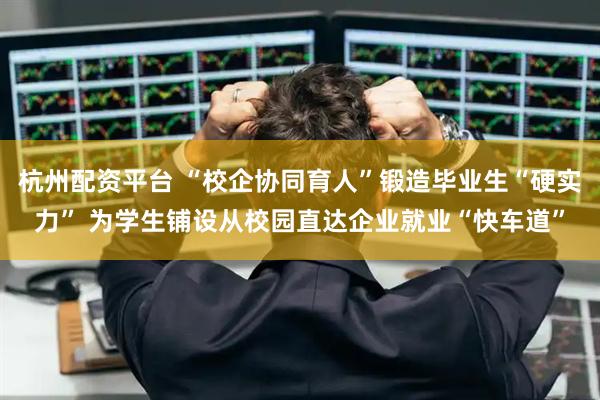 杭州配资平台 “校企协同育人”锻造毕业生“硬实力” 为学生铺设从校园直达企业就业“快车道”
