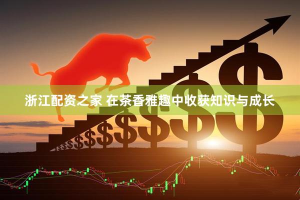 浙江配资之家 在茶香雅趣中收获知识与成长