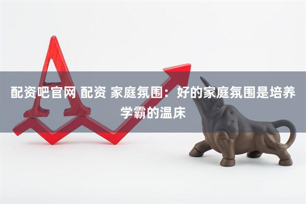 配资吧官网 配资 家庭氛围：好的家庭氛围是培养学霸的温床