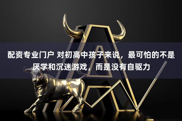 配资专业门户 对初高中孩子来说，最可怕的不是厌学和沉迷游戏，而是没有自驱力