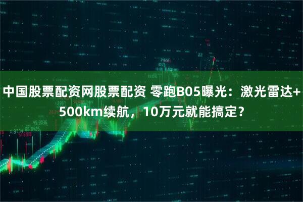 中国股票配资网股票配资 零跑B05曝光：激光雷达+500km续航，10万元就能搞定？