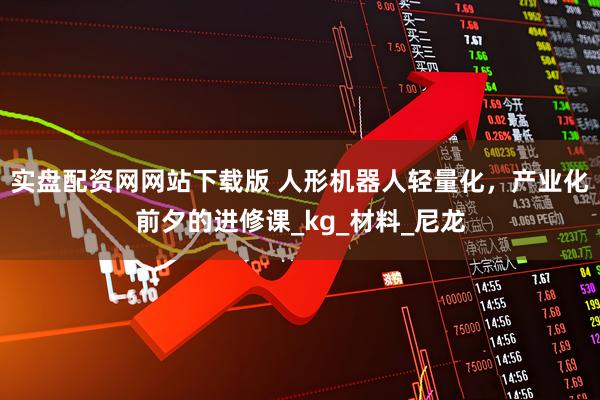 实盘配资网网站下载版 人形机器人轻量化，产业化前夕的进修课_kg_材料_尼龙