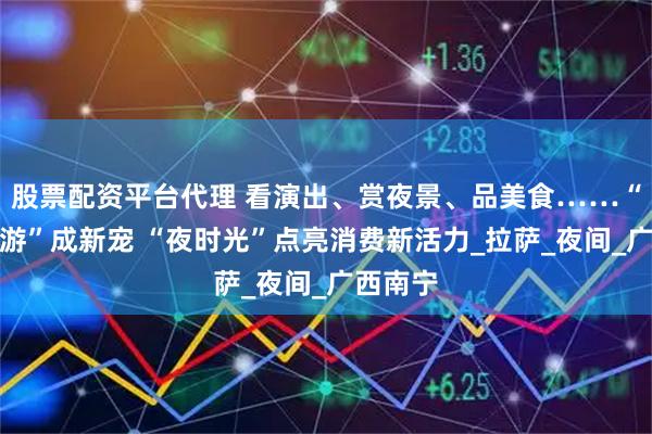 股票配资平台代理 看演出、赏夜景、品美食……“夏日夜游”成新宠 “夜时光”点亮消费新活力_拉萨_夜间_广西南宁