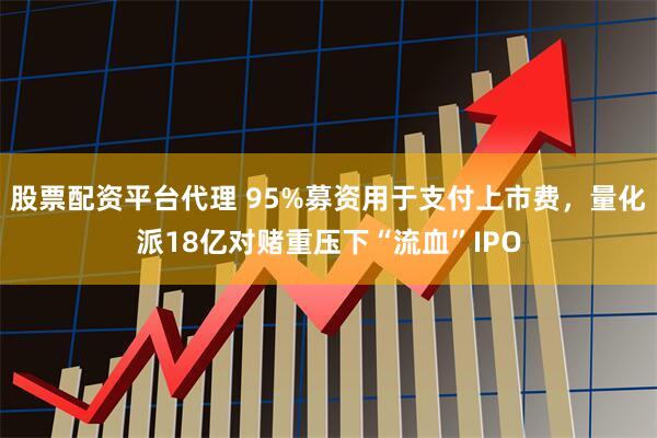 股票配资平台代理 95%募资用于支付上市费，量化派18亿对赌重压下“流血”IPO